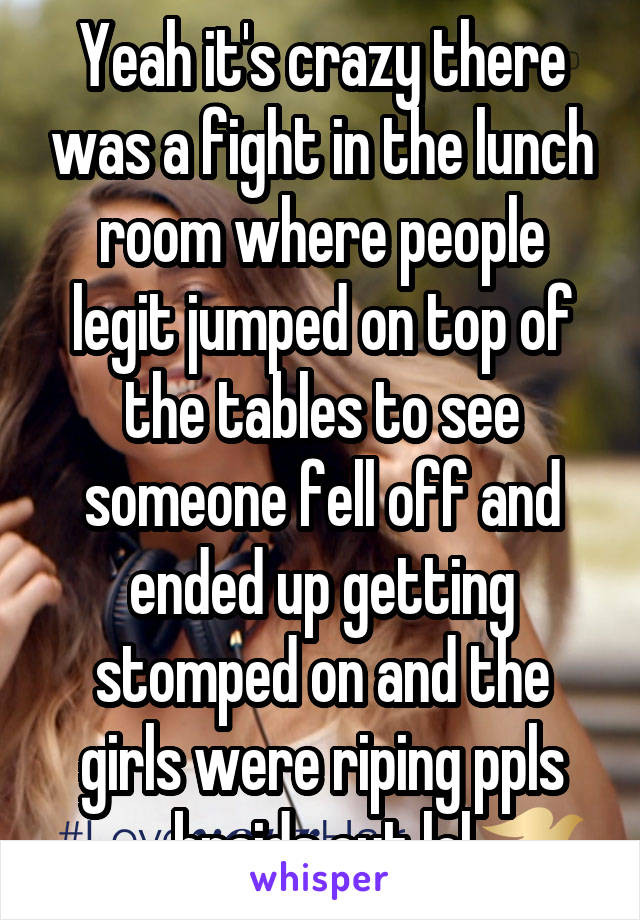 Yeah it's crazy there was a fight in the lunch room where people legit jumped on top of the tables to see someone fell off and ended up getting stomped on and the girls were riping ppls braids out lol