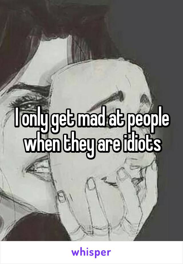 I only get mad at people when they are idiots