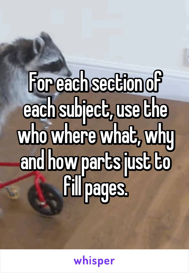 For each section of each subject, use the who where what, why and how parts just to fill pages.