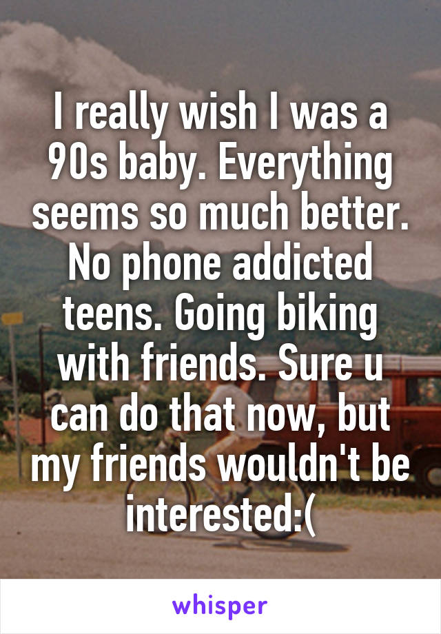 I really wish I was a 90s baby. Everything seems so much better. No phone addicted teens. Going biking with friends. Sure u can do that now, but my friends wouldn't be interested:(