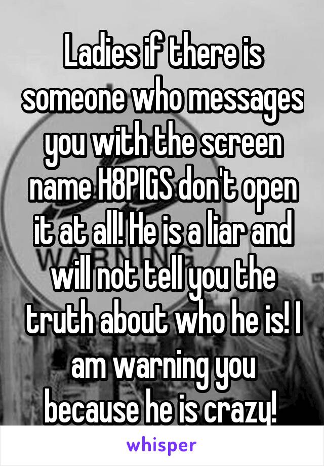 Ladies if there is someone who messages you with the screen name H8PIGS don't open it at all! He is a liar and will not tell you the truth about who he is! I am warning you because he is crazy! 