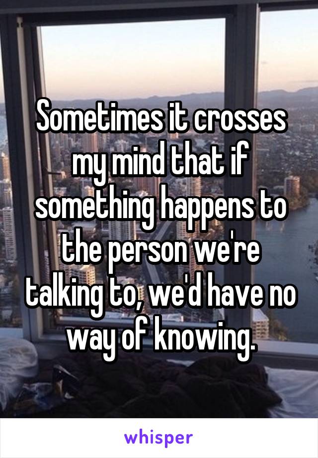 Sometimes it crosses my mind that if something happens to the person we're talking to, we'd have no way of knowing.