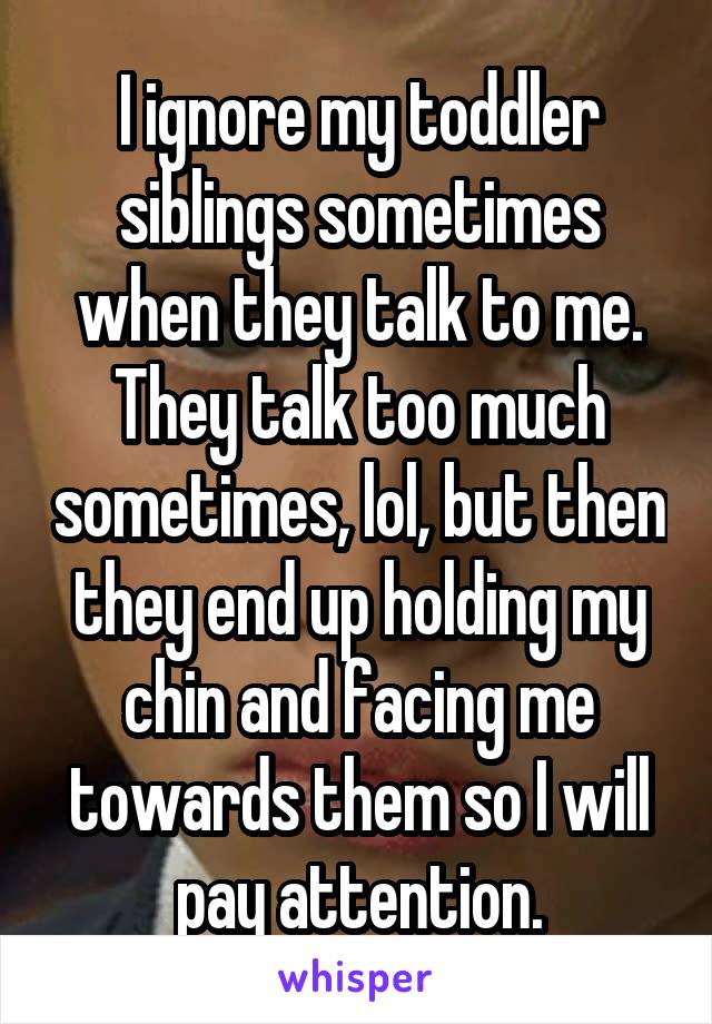 I ignore my toddler siblings sometimes when they talk to me. They talk too much sometimes, lol, but then they end up holding my chin and facing me towards them so I will pay attention.