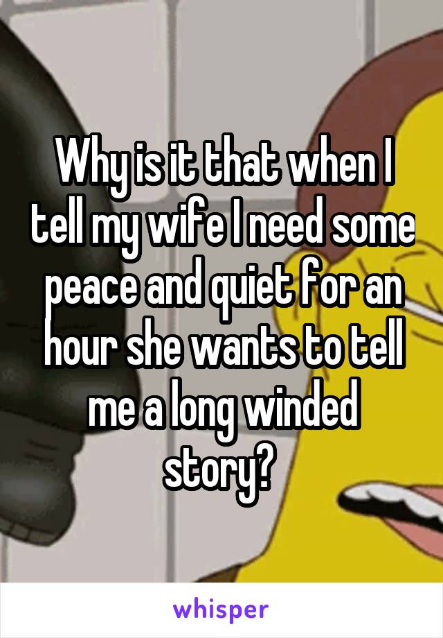 Why is it that when I tell my wife I need some peace and quiet for an hour she wants to tell me a long winded story? 