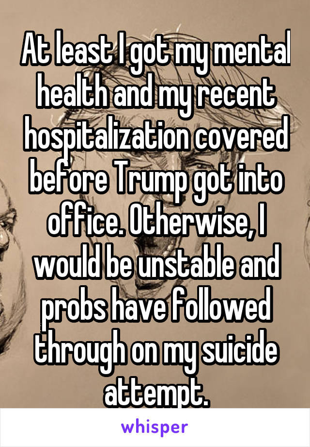 At least I got my mental health and my recent hospitalization covered before Trump got into office. Otherwise, I would be unstable and probs have followed through on my suicide attempt.