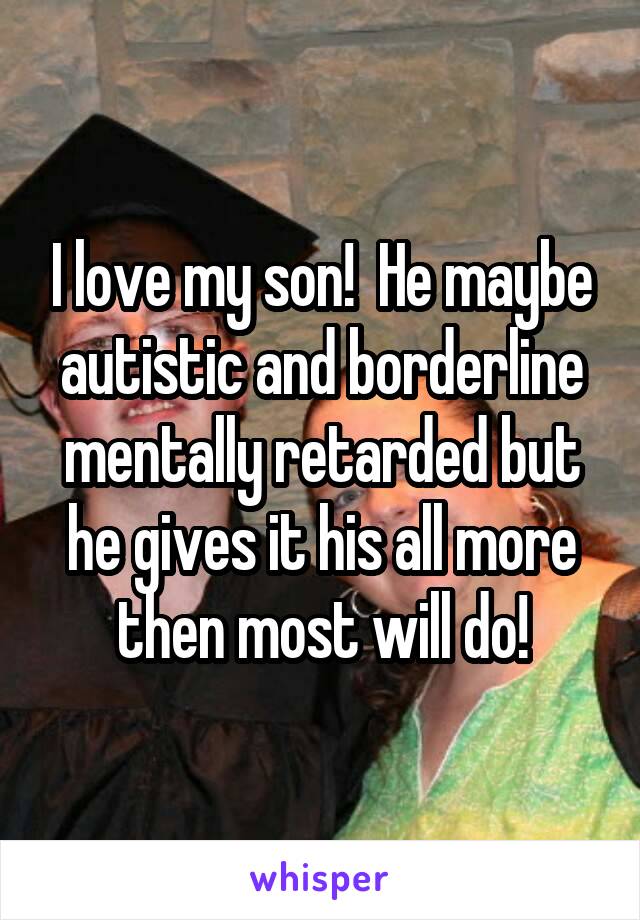 I love my son!  He maybe autistic and borderline mentally retarded but he gives it his all more then most will do!