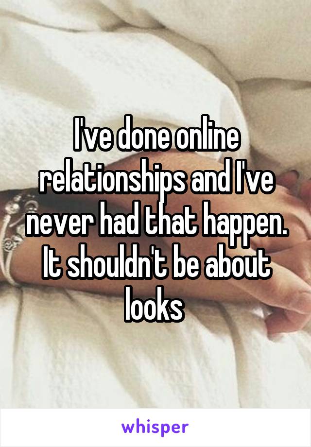 I've done online relationships and I've never had that happen. It shouldn't be about looks 