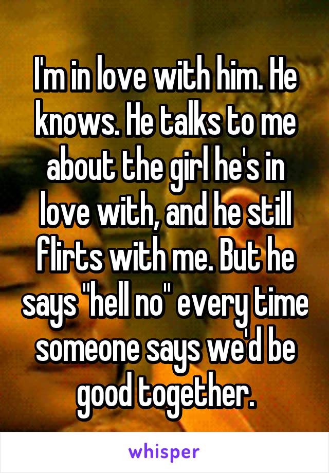 I'm in love with him. He knows. He talks to me about the girl he's in love with, and he still flirts with me. But he says "hell no" every time someone says we'd be good together.