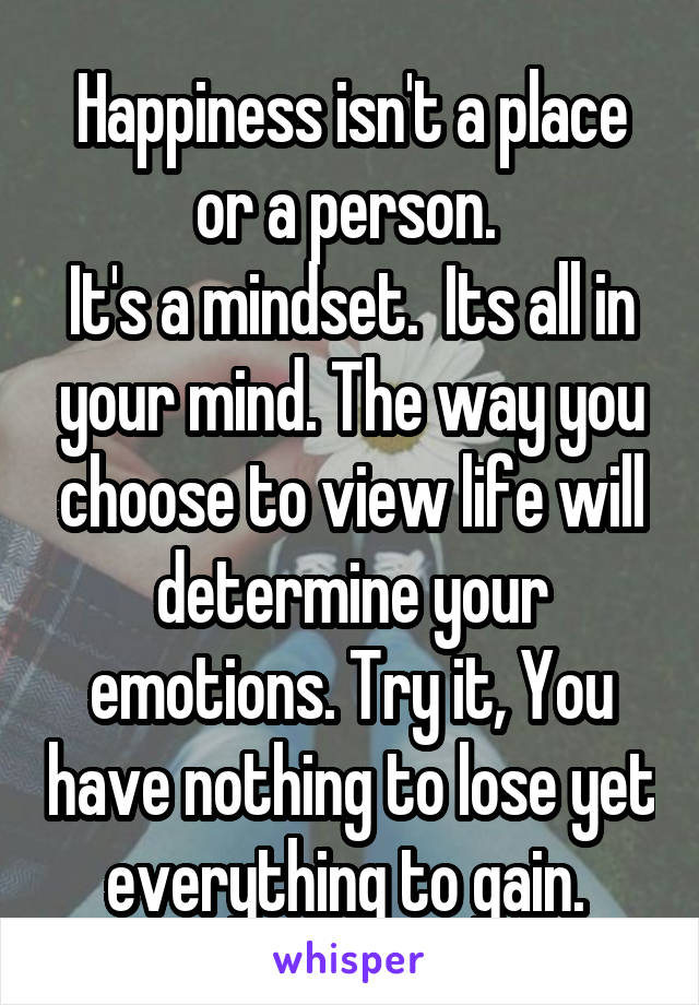 Happiness isn't a place or a person. 
It's a mindset.  Its all in your mind. The way you choose to view life will determine your emotions. Try it, You have nothing to lose yet everything to gain. 