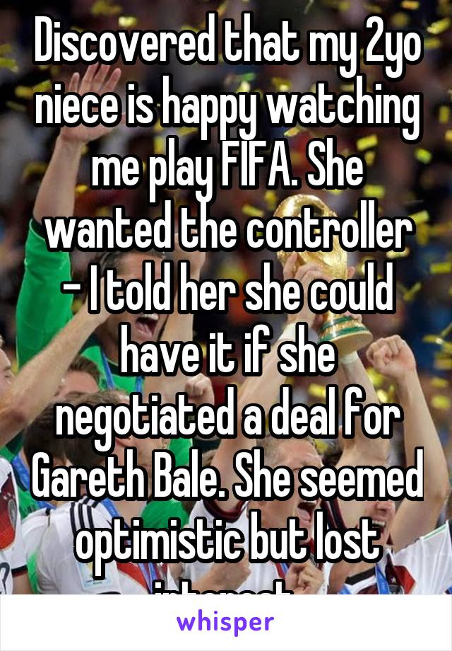 Discovered that my 2yo niece is happy watching me play FIFA. She wanted the controller - I told her she could have it if she negotiated a deal for Gareth Bale. She seemed optimistic but lost interest.