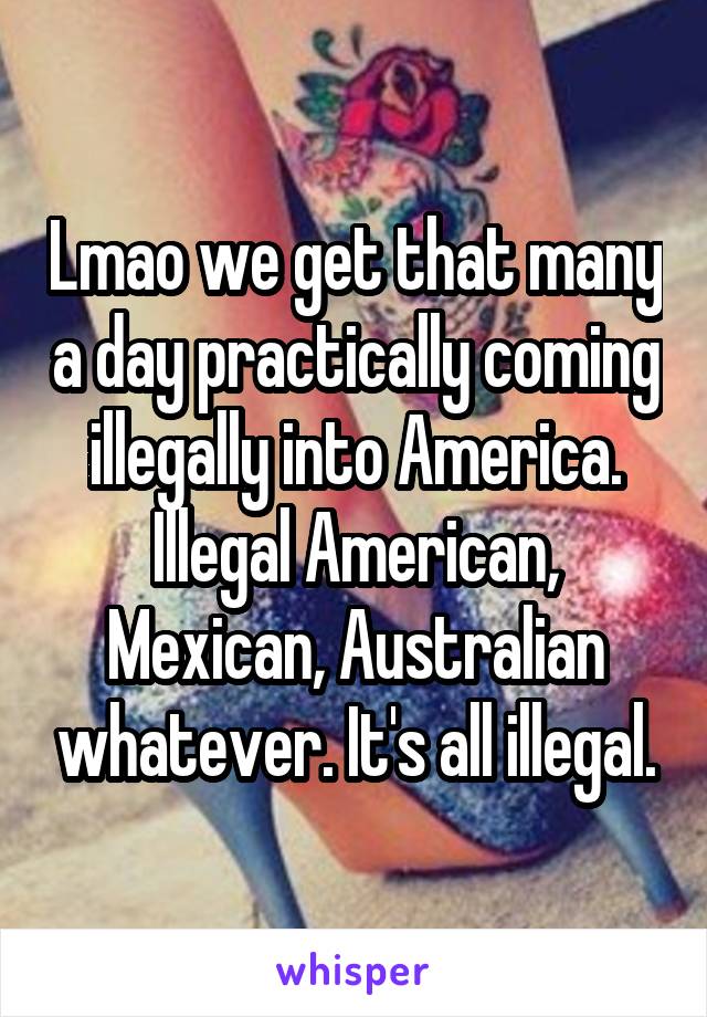 Lmao we get that many a day practically coming illegally into America. Illegal American, Mexican, Australian whatever. It's all illegal.