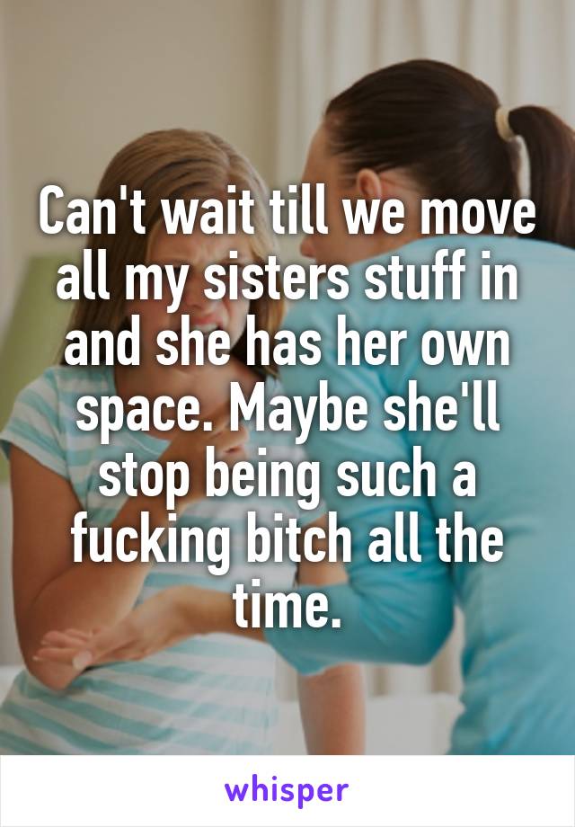 Can't wait till we move all my sisters stuff in and she has her own space. Maybe she'll stop being such a fucking bitch all the time.