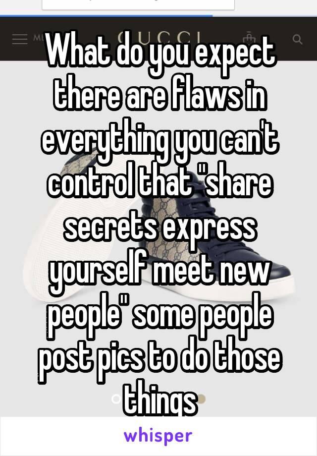 What do you expect there are flaws in everything you can't control that "share secrets express yourself meet new people" some people post pics to do those things