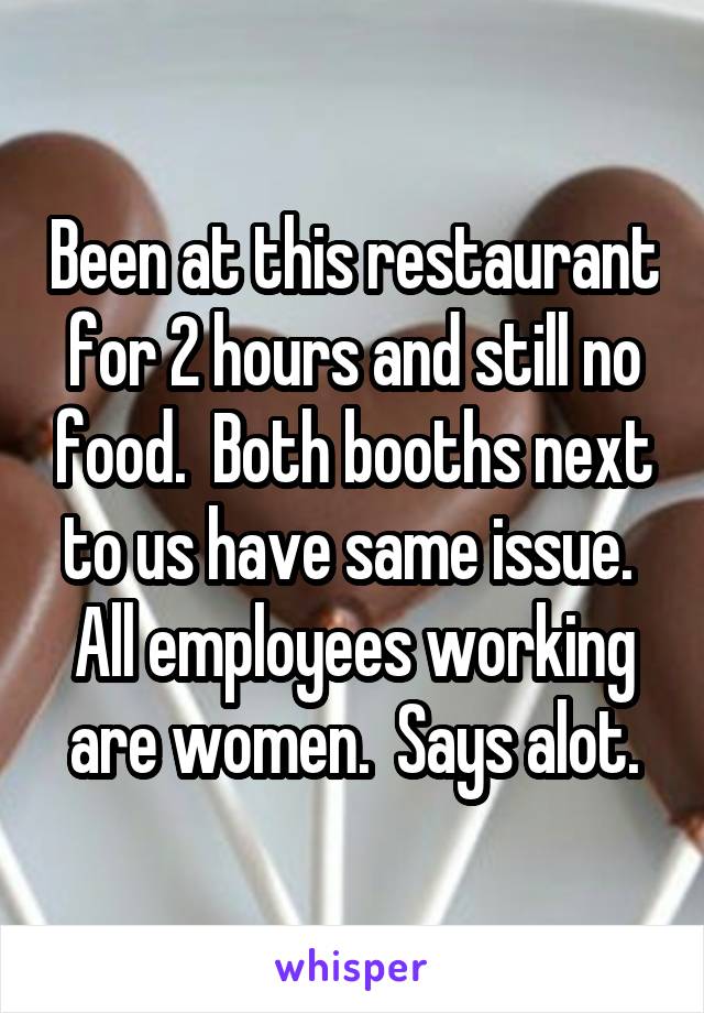 Been at this restaurant for 2 hours and still no food.  Both booths next to us have same issue.  All employees working are women.  Says alot.