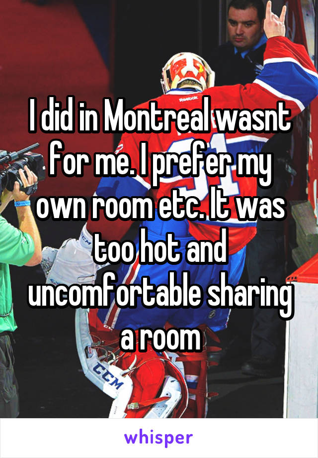 I did in Montreal wasnt for me. I prefer my own room etc. It was too hot and uncomfortable sharing a room