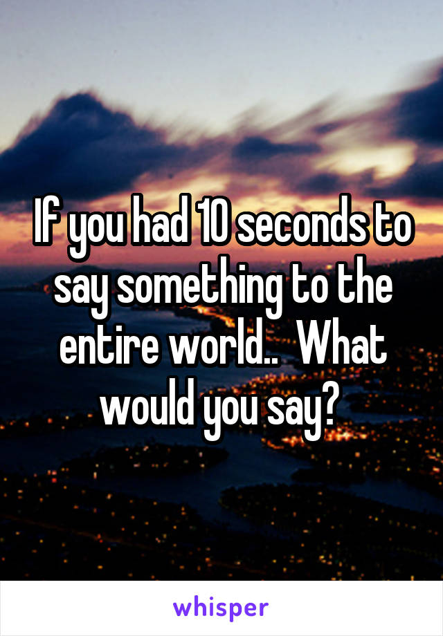 If you had 10 seconds to say something to the entire world..  What would you say? 