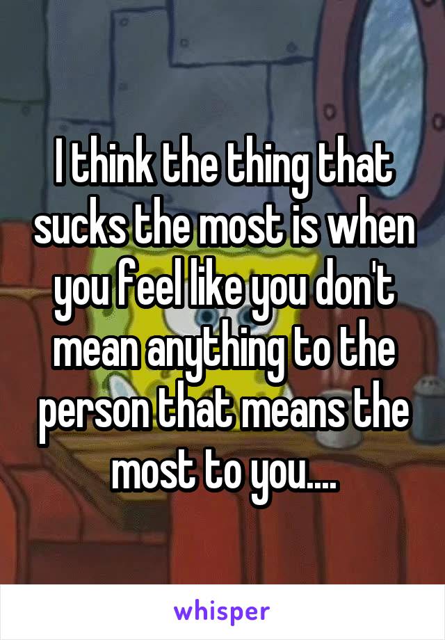 I think the thing that sucks the most is when you feel like you don't mean anything to the person that means the most to you....