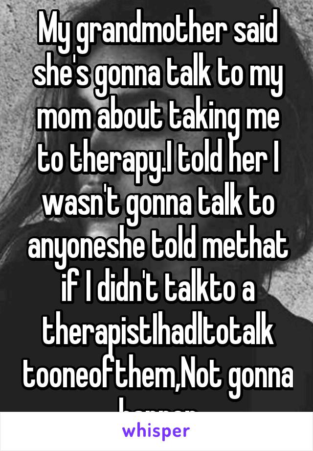 My grandmother said she's gonna talk to my mom about taking me to therapy.I told her I wasn't gonna talk to anyoneshe told methat if I didn't talkto a therapistIhadltotalk tooneofthem,Not gonna happen