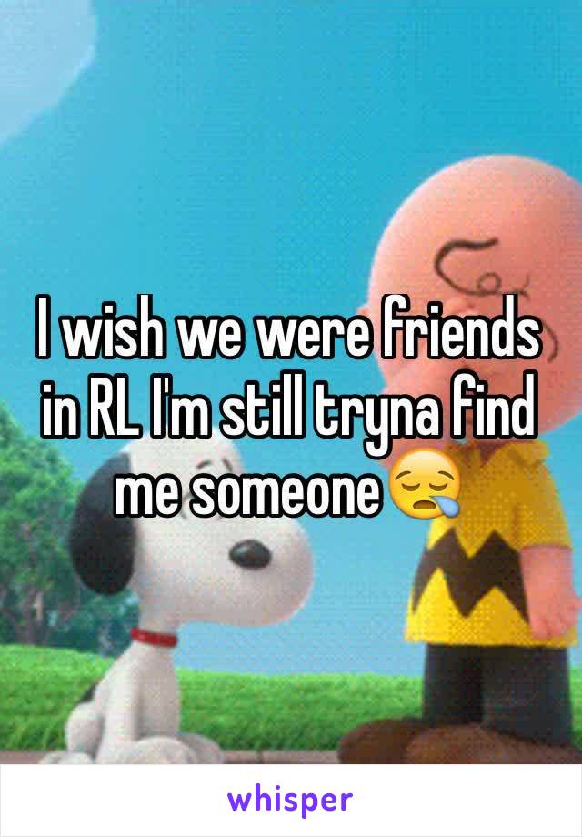 I wish we were friends in RL I'm still tryna find me someone😪