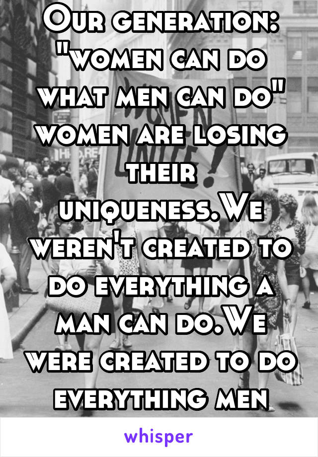 Our generation: "women can do what men can do" women are losing their uniqueness.We weren't created to do everything a man can do.We were created to do everything men can't do