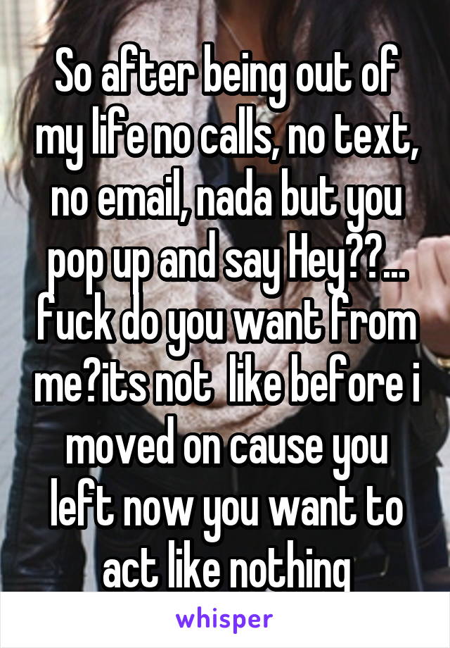 So after being out of my life no calls, no text, no email, nada but you pop up and say Hey??... fuck do you want from me?its not  like before i moved on cause you left now you want to act like nothing