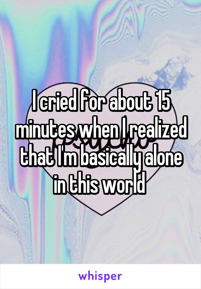 I cried for about 15 minutes when I realized that I'm basically alone in this world 