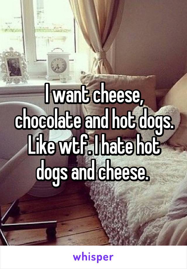 I want cheese, chocolate and hot dogs. Like wtf. I hate hot dogs and cheese. 