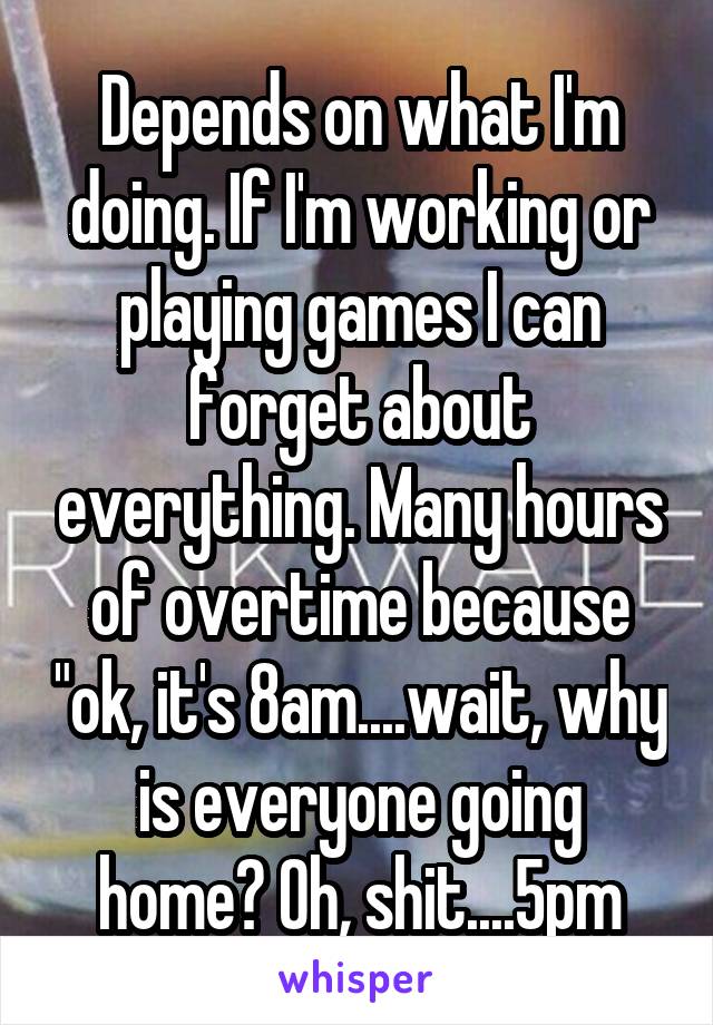 Depends on what I'm doing. If I'm working or playing games I can forget about everything. Many hours of overtime because "ok, it's 8am....wait, why is everyone going home? Oh, shit....5pm