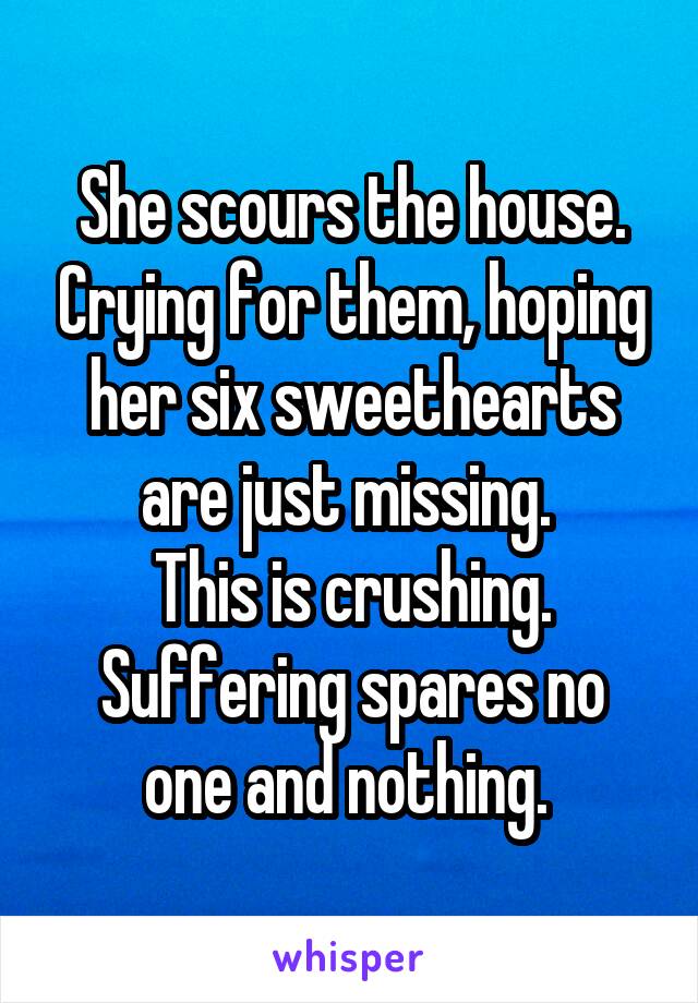 She scours the house. Crying for them, hoping her six sweethearts are just missing. 
This is crushing.
Suffering spares no one and nothing. 