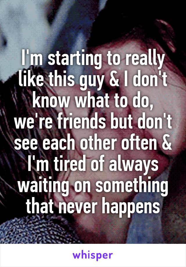 I'm starting to really like this guy & I don't know what to do, we're friends but don't see each other often & I'm tired of always waiting on something that never happens