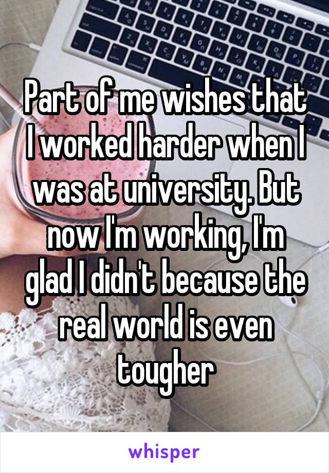 Part of me wishes that I worked harder when I was at university. But now I'm working, I'm glad I didn't because the real world is even tougher