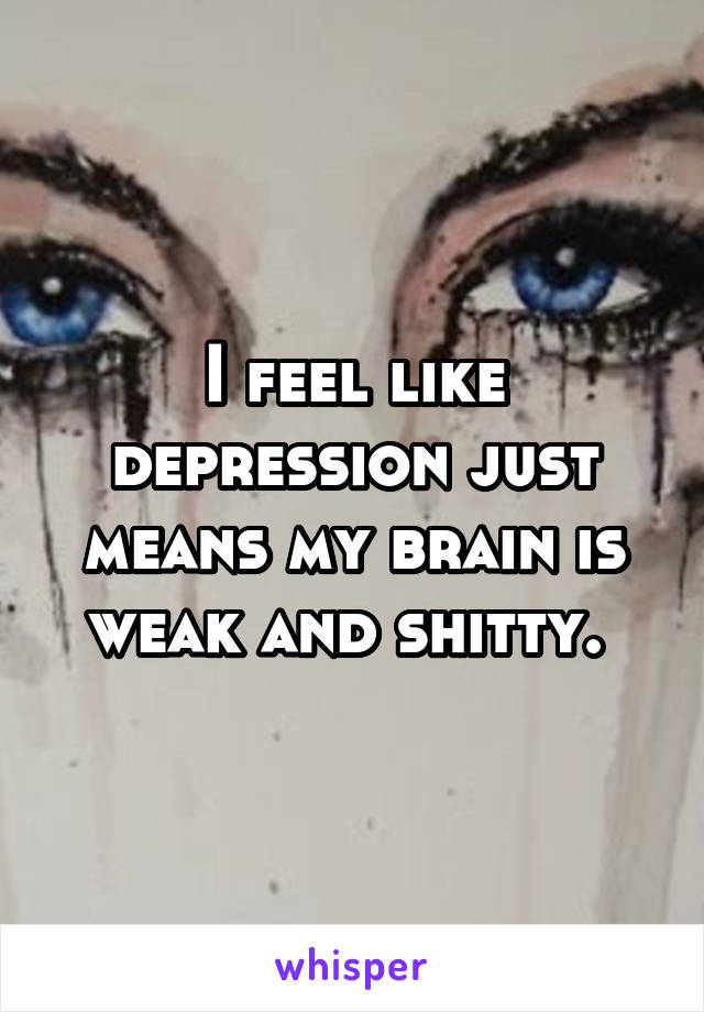 I feel like depression just means my brain is weak and shitty. 