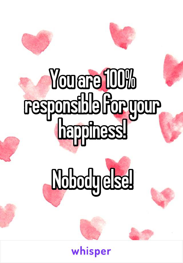 You are 100% responsible for your happiness!

Nobody else!