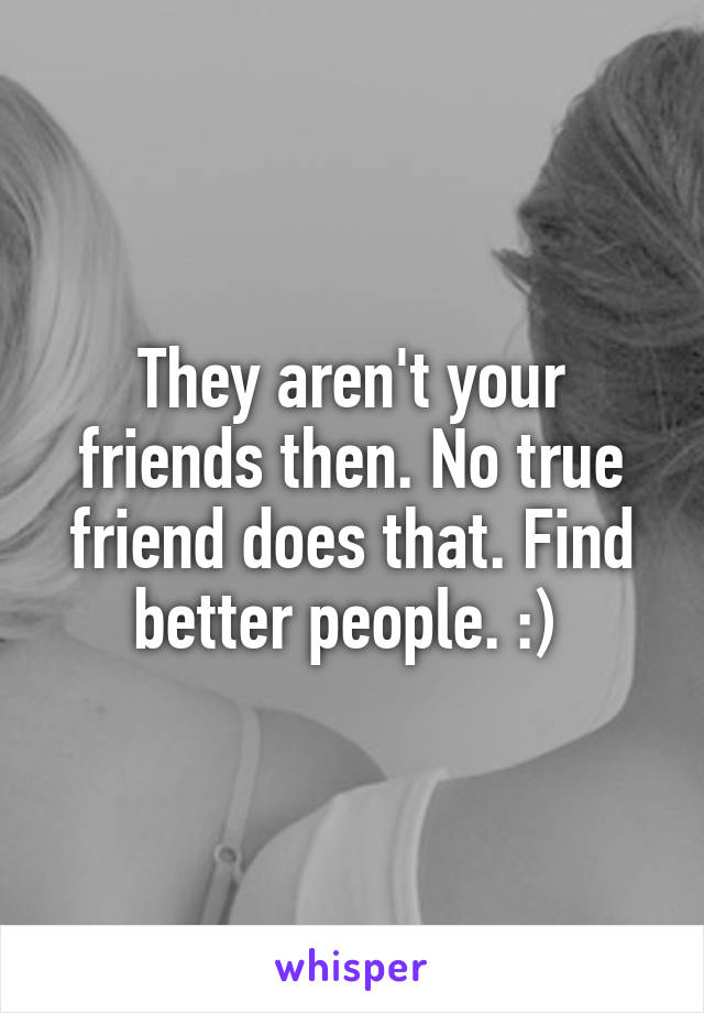 They aren't your friends then. No true friend does that. Find better people. :) 