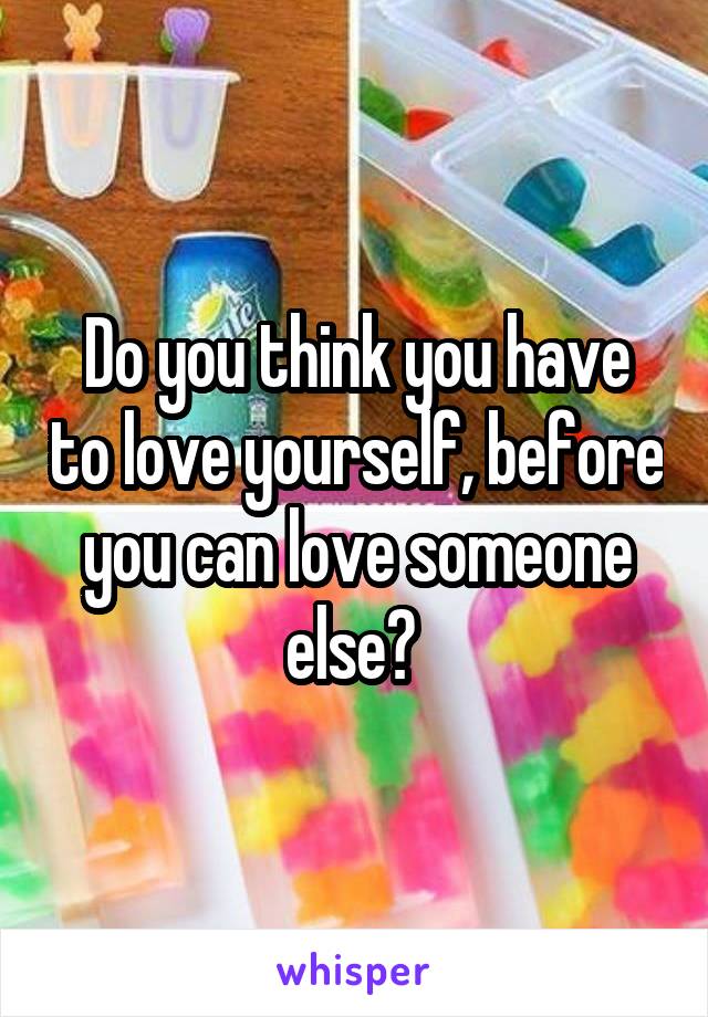 Do you think you have to love yourself, before you can love someone else? 