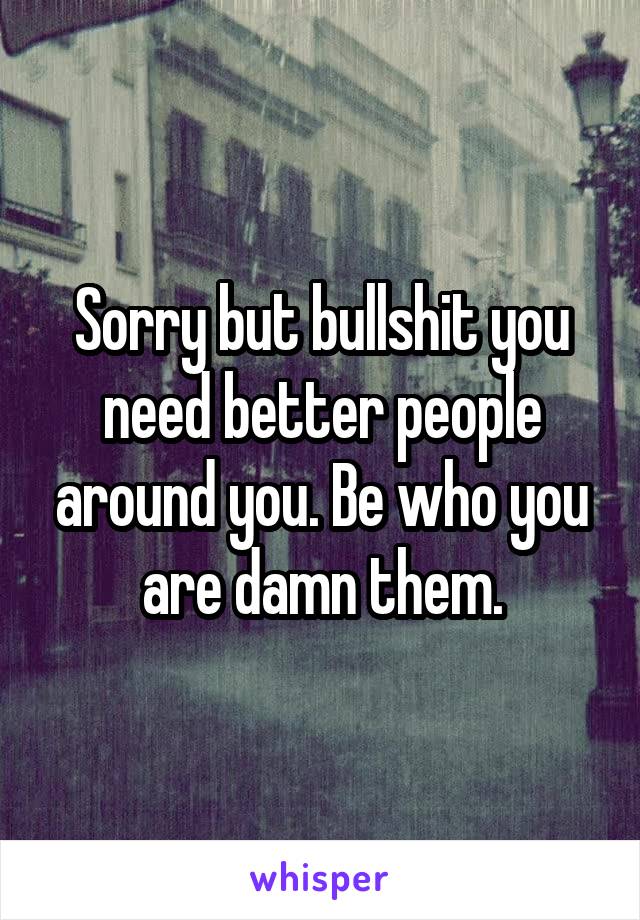 Sorry but bullshit you need better people around you. Be who you are damn them.