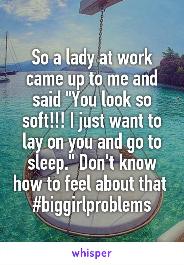 So a lady at work came up to me and said "You look so soft!!! I just want to lay on you and go to sleep." Don't know how to feel about that  #biggirlproblems