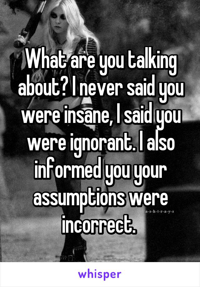 What are you talking about? I never said you were insane, I said you were ignorant. I also informed you your assumptions were incorrect. 