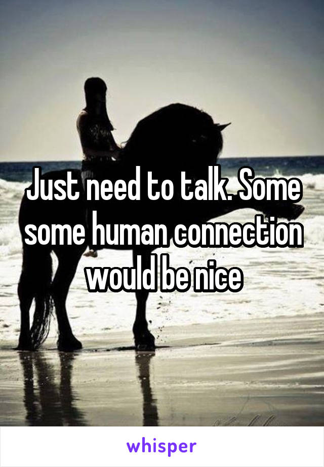 Just need to talk. Some some human connection would be nice