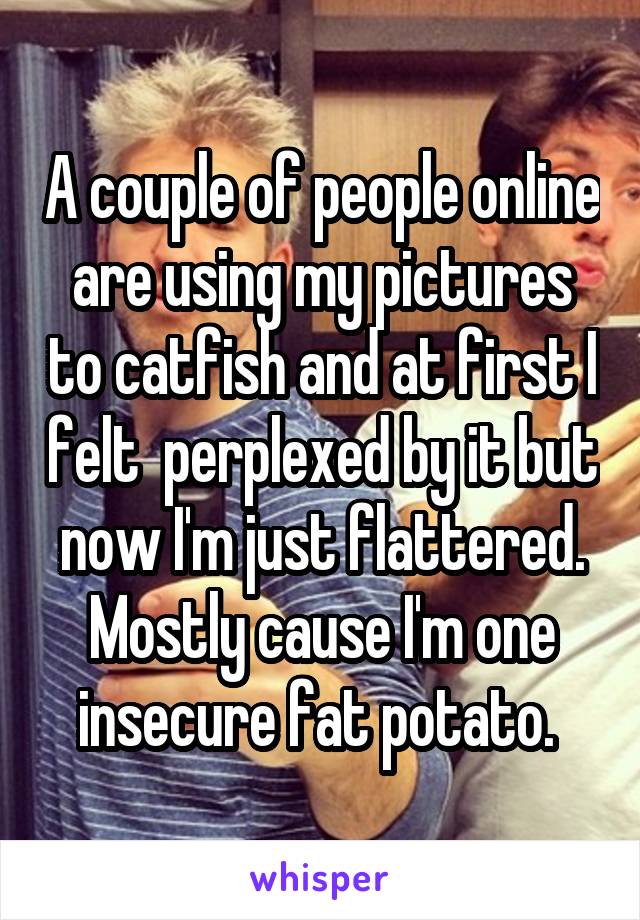 A couple of people online are using my pictures to catfish and at first I felt  perplexed by it but now I'm just flattered. Mostly cause I'm one insecure fat potato. 