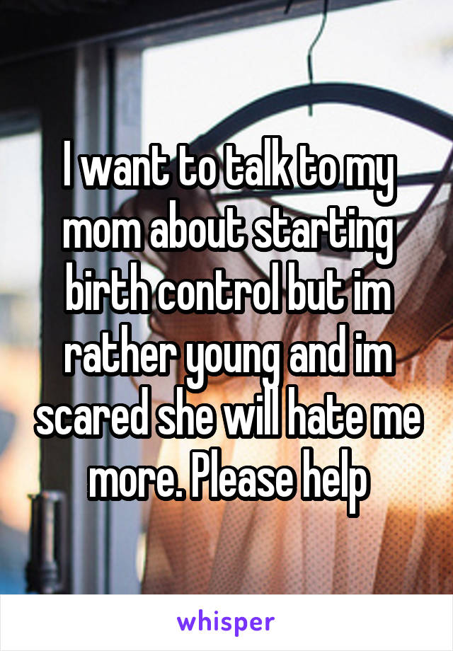 I want to talk to my mom about starting birth control but im rather young and im scared she will hate me more. Please help