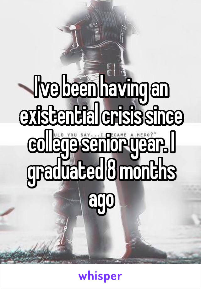 I've been having an existential crisis since college senior year. I graduated 8 months ago