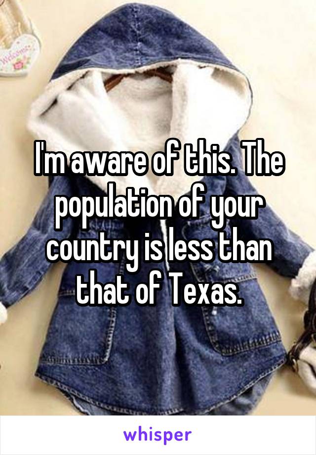 I'm aware of this. The population of your country is less than that of Texas.