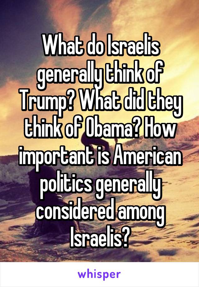 What do Israelis generally think of Trump? What did they think of Obama? How important is American politics generally considered among Israelis?