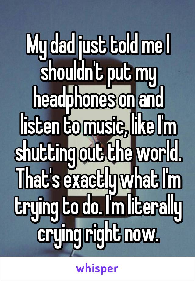 My dad just told me I shouldn't put my headphones on and listen to music, like I'm shutting out the world. That's exactly what I'm trying to do. I'm literally crying right now.