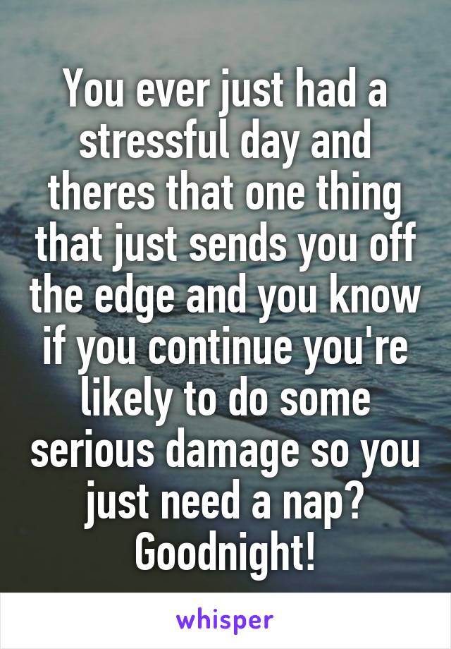 You ever just had a stressful day and theres that one thing that just sends you off the edge and you know if you continue you're likely to do some serious damage so you just need a nap? Goodnight!