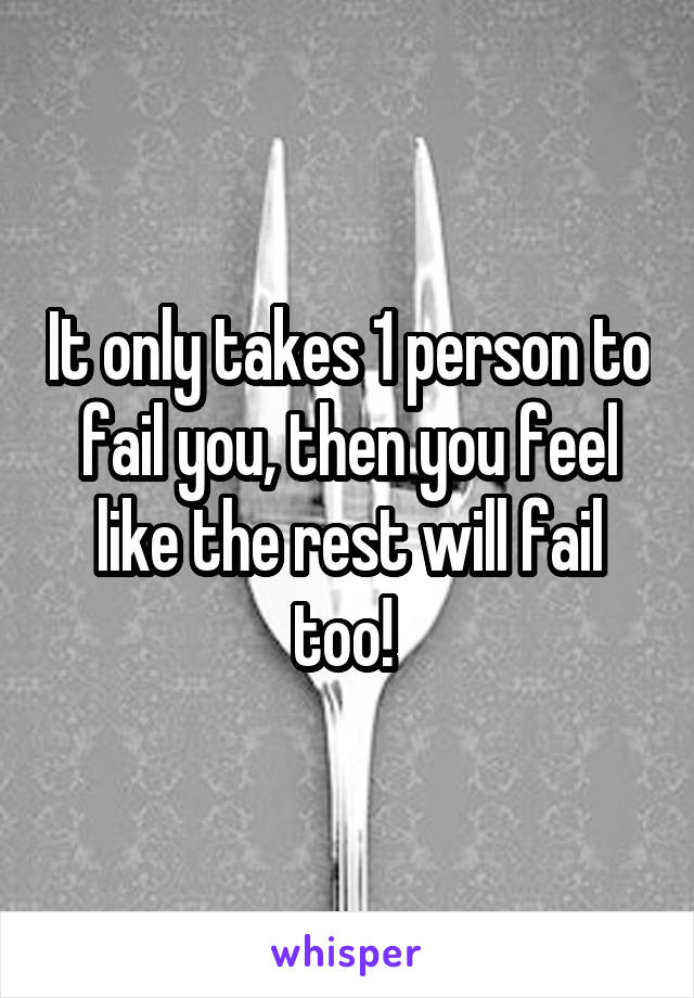 It only takes 1 person to fail you, then you feel like the rest will fail too! 