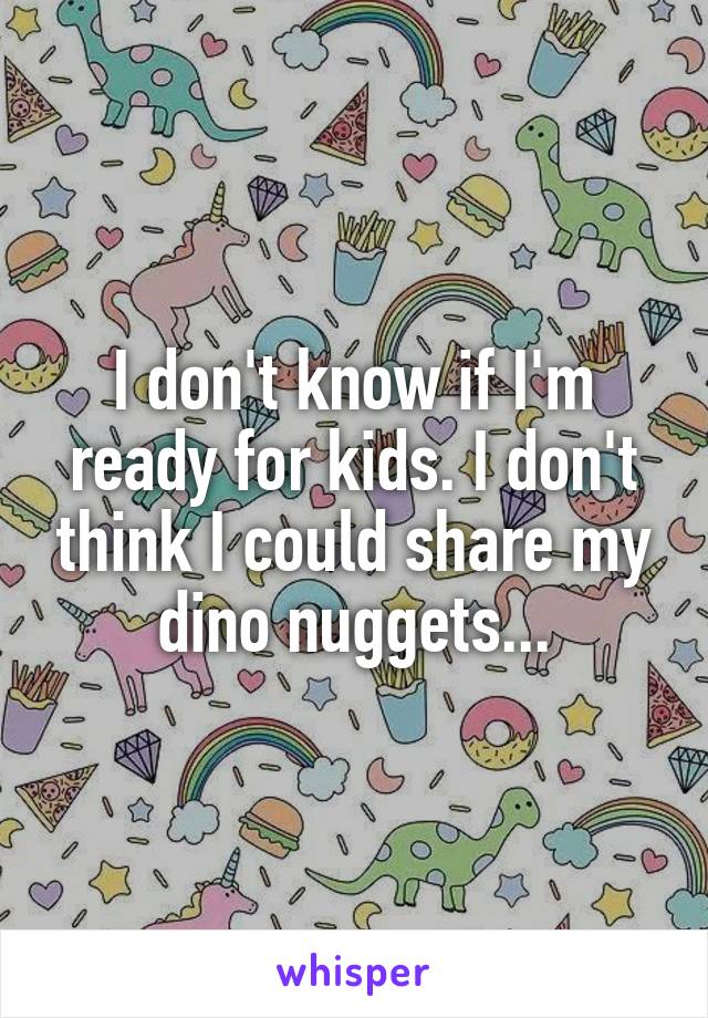 I don't know if I'm ready for kids. I don't think I could share my dino nuggets...