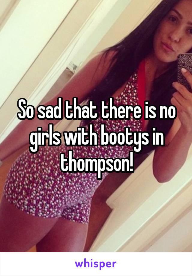 So sad that there is no girls with bootys in thompson!