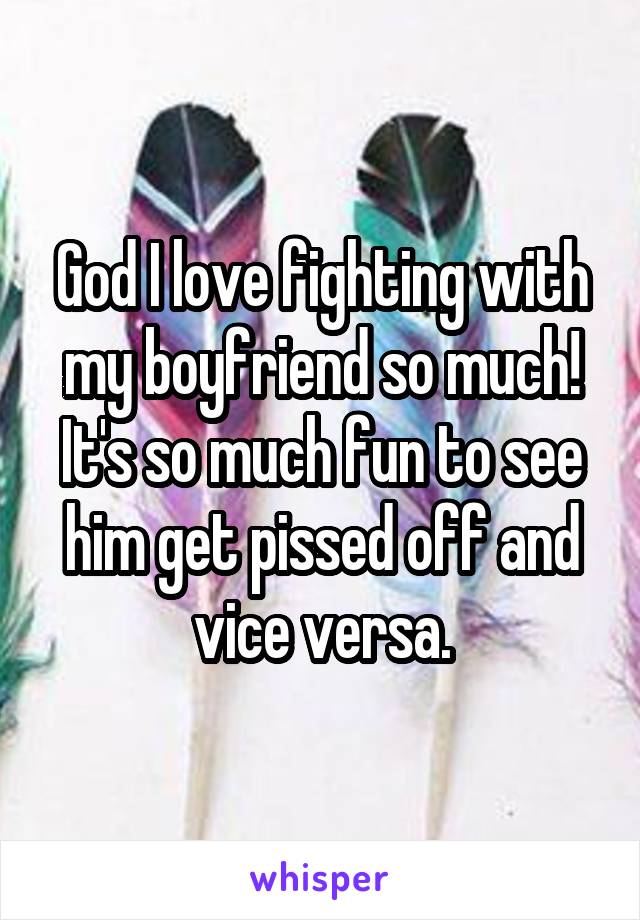 God I love fighting with my boyfriend so much! It's so much fun to see him get pissed off and vice versa.